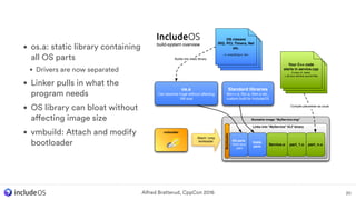 20
Bootable image "MyService.img"
Links into "MyService" ELF binary
Bootloader
Service.o
OS parts
from os.a
_start
IncludeOS
build-system overview
vmbuilder
Attach / prep
bootloader
OS classes
IRQ, PCI, Timers, Net
etc.
i.e. everything in ./src
part_1.o part_n.o
Builds into static library
Compile piecewise as usual
Stdlib
parts
os.a
Can become huge without affecting
VM size
Standard libraries
libc++.a, libc.a, libm.a etc.,
custom built for IncludeOS
Your C++ code
starts in service.cpp
A copy of ./seed,
+ all your service source ﬁles
• os.a: static library containing
all OS parts
• Drivers are now separated
• Linker pulls in what the
program needs
• OS library can bloat without
affecting image size
• vmbuild: Attach and modify
bootloader
Alfred Bratterud, CppCon 2016
 