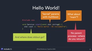 Alfred Bratterud, CppCon 2016
Hello World!
23
#include <os>
void Service::start(const std::string&) {
std::cout << "Hello world - OS included!n";
}
What about
“main”?
No parent
process - where
do you return?
“kernel” params
with multiboot
And where does stdout go?
 