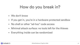 • We don’t know
• If you get in, you’re in a hardware protected sandbox
• No shell or other “ad-hoc” code access
• Minimal attack surface: no tools left for the thieves
• Everything inside can be randomized
How do you break in?
37Alfred Bratterud, CppCon 2016
 