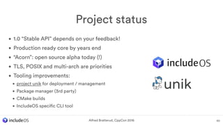 • 1.0 “Stable API” depends on your feedback!
• Production ready core by years end
• “Acorn”: open source alpha today (!)
• TLS, POSIX and multi-arch are priorities
• Tooling improvements:
• project unik for deployment / management
• Package manager (3rd party)
• CMake builds
• IncludeOS specific CLI tool
Project status
60Alfred Bratterud, CppCon 2016
 