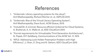 1. “Unikernels: Library operating systems for the cloud”,  
Anil Madhavapeddy, Richard Mortier et. al, ASPLOS 2013
2. “Unikernels: Rise of the Virtual Library Operating System”, 
Anil Madhavapeddy, Dave Scott, ACM Queue, 2013
3. “IncludeOS: A minimal, Resource efficient Unikernel for Cloud Systems, 
A. Bratterud, A. A. Walla et. al, IEEE CloudCom 2015
4. “Formal requirements for Virtualizable Third Generation Architectures”,
G. Popek, R.P. Goldberg, Communications of the ACM Vol. 17, 1974
5. “APLE: Addressing Lock Holder Preemption Problem with High
Efficiency”, J. Shan, X. Ding and N. Gehani, IEEE CloudCom 2015
References
64CppCon 2016
 