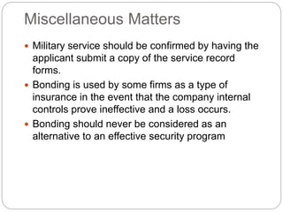 Miscellaneous Matters
 Military service should be confirmed by having the
applicant submit a copy of the service record
forms.
 Bonding is used by some firms as a type of
insurance in the event that the company internal
controls prove ineffective and a loss occurs.
 Bonding should never be considered as an
alternative to an effective security program
 
