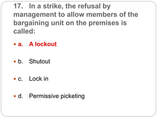 17. In a strike, the refusal by
management to allow members of the
bargaining unit on the premises is
called:
 a. A lockout
 b. Shutout
 c. Lock in
 d. Permissive picketing
 