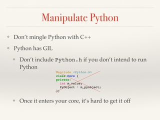 Manipulate Python
❖ Don’t mingle Python with C++
❖ Python has GIL
❖ Don’t include Python.h if you don’t intend to run
Python
❖ Once it enters your core, it’s hard to get it off
#include <Python.h>
class Core {
private:
int m_value;
PyObject * m_pyobject;
};
 