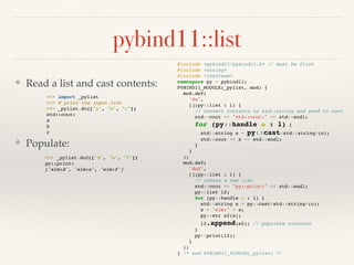 pybind11::list
❖ Read a list and cast contents:
❖ Populate:
#include <pybind11/pybind11.h> // must be first
#include <string>
#include <iostream>
namespace py = pybind11;
PYBIND11_MODULE(_pylist, mod) {
mod.def(
"do",
[](py::list & l) {
// convert contents to std::string and send to cout
std::cout << "std::cout:" << std::endl;
for (py::handle o : l) {
std::string s = py::cast<std::string>(o);
std::cout << s << std::endl;
}
}
);
mod.def(
"do2",
[](py::list & l) {
// create a new list
std::cout << "py::print:" << std::endl;
py::list l2;
for (py::handle o : l) {
std::string s = py::cast<std::string>(o);
s = "elm:" + s;
py::str s2(s);
l2.append(s2); // populate contents
}
py::print(l2);
}
);
} /* end PYBIND11_PLUGIN(_pylist) */
>>> import _pylist
>>> # print the input list
>>> _pylist.do(["a", "b", "c"])
std::cout:
a
b
c
>>> _pylist.do2(["d", "e", "f"])
py::print:
['elm:d', 'elm:e', 'elm:f']
 