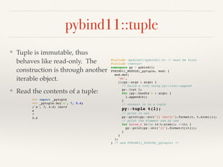 pybind11::tuple
❖ Tuple is immutable, thus
behaves like read-only. The
construction is through another
iterable object.
❖ Read the contents of a tuple:
#include <pybind11/pybind11.h> // must be first
#include <vector>
namespace py = pybind11;
PYBIND11_MODULE(_pytuple, mod) {
mod.def(
"do",
[](py::args & args) {
// build a list using py::list::append
py::list l;
for (py::handle h : args) {
l.append(h);
}
// convert it to a tuple
py::tuple t(l);
// print it out
py::print(py::str("{} len={}").format(t, t.size()));
// print the element one by one
for (size_t it=0; it<t.size(); ++it) {
py::print(py::str("{}").format(t[it]));
}
}
);
} /* end PYBIND11_PLUGIN(_pytuple) */
>>> import _pytuple
>>> _pytuple.do("a", 7, 5.6)
('a', 7, 5.6) len=3
a
7
5.6
 