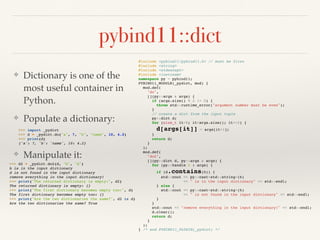 pybind11::dict
❖ Dictionary is one of the
most useful container in
Python.
❖ Populate a dictionary:
❖ Manipulate it:
#include <pybind11/pybind11.h> // must be first
#include <string>
#include <stdexcept>
#include <iostream>
namespace py = pybind11;
PYBIND11_MODULE(_pydict, mod) {
mod.def(
"do",
[](py::args & args) {
if (args.size() % 2 != 0) {
throw std::runtime_error("argument number must be even");
}
// create a dict from the input tuple
py::dict d;
for (size_t it=0; it<args.size(); it+=2) {
d[args[it]] = args[it+1];
}
return d;
}
);
mod.def(
"do2",
[](py::dict d, py::args & args) {
for (py::handle h : args) {
if (d.contains(h)) {
std::cout << py::cast<std::string>(h)
<< " is in the input dictionary" << std::endl;
} else {
std::cout << py::cast<std::string>(h)
<< " is not found in the input dictionary" << std::endl;
}
}
std::cout << "remove everything in the input dictionary!" << std::endl;
d.clear();
return d;
}
);
} /* end PYBIND11_PLUGIN(_pydict) */
>>> import _pydict
>>> d = _pydict.do("a", 7, "b", "name", 10, 4.2)
>>> print(d)
{'a': 7, 'b': 'name', 10: 4.2}
>>> d2 = _pydict.do2(d, "b", "d")
b is in the input dictionary
d is not found in the input dictionary
remove everything in the input dictionary!
>>> print("The returned dictionary is empty:", d2)
The returned dictionary is empty: {}
>>> print("The first dictionary becomes empty too:", d)
The first dictionary becomes empty too: {}
>>> print("Are the two dictionaries the same?", d2 is d)
Are the two dictionaries the same? True
 