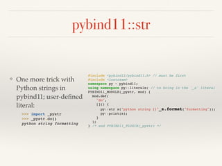 pybind11::str
❖ One more trick with
Python strings in
pybind11; user-deﬁned
literal: 
 
#include <pybind11/pybind11.h> // must be first
#include <iostream>
namespace py = pybind11;
using namespace py::literals; // to bring in the `_s` literal
PYBIND11_MODULE(_pystr, mod) {
mod.def(
"do",
[]() {
py::str s("python string {}"_s.format("formatting"));
py::print(s);
}
);
} /* end PYBIND11_PLUGIN(_pystr) */
>>> import _pystr
>>> _pystr.do()
python string formatting
 