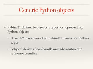 Generic Python objects
❖ Pybind11 deﬁnes two generic types for representing
Python objects:
❖ “handle”: base class of all pybind11 classes for Python
types
❖ “object” derives from handle and adds automatic
reference counting
 