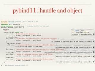 pybind11::handle and object
manually descrases refcount after h.dec_ref(): 3
#include <pybind11/pybind11.h> // must be first
#include <iostream>
namespace py = pybind11;
using namespace py::literals; // to bring in the `_s` literal
PYBIND11_MODULE(_pyho, mod) {
mod.def(
"do",
[](py::object const & o) {
std::cout << "refcount in the beginning: "
<< o.ptr()->ob_refcnt << std::endl;
py::handle h(o);
std::cout << "no increase of refcount with a new pybind11::handle: "
<< h.ptr()->ob_refcnt << std::endl;
{
py::object o2(o);
std::cout << "increased refcount with a new pybind11::object: "
<< o2.ptr()->ob_refcnt << std::endl;
}
std::cout << "decreased refcount after the new pybind11::object destructed: "
<< o.ptr()->ob_refcnt << std::endl;
h.inc_ref();
std::cout << "manually increases refcount after h.inc_ref(): "
<< h.ptr()->ob_refcnt << std::endl;
h.dec_ref();
std::cout << "manually descrases refcount after h.dec_ref(): "
<< h.ptr()->ob_refcnt << std::endl;
}
);
} /* end PYBIND11_PLUGIN(_pyho) */
>>> import _pyho
>>> _pyho.do(["name"])
refcount in the beginning: 3
no increase of refcount with a new pybind11::handle: 3
increased refcount with a new pybind11::object: 4
decreased refcount after the new pybind11::object destructed: 3
manually increases refcount after h.inc_ref(): 4
 