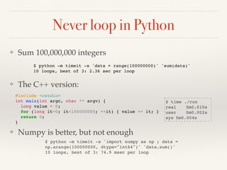 Never loop in Python
❖ Sum 100,000,000 integers
❖ The C++ version:
❖ Numpy is better, but not enough
$ python -m timeit -s 'data = range(100000000)' 'sum(data)'
10 loops, best of 3: 2.36 sec per loop
$ time ./run
real 0m0.010s
user 0m0.002s
sys 0m0.004s
#include <cstdio>
int main(int argc, char ** argv) {
long value = 0;
for (long it=0; it<100000000; ++it) { value += it; }
return 0;
}
$ python -m timeit -s 'import numpy as np ; data =
np.arange(100000000, dtype="int64")' 'data.sum()'
10 loops, best of 3: 74.9 msec per loop
 