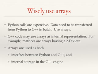 Wisely use arrays
❖ Python calls are expensive. Data need to be transferred
from Python to C++ in batch. Use arrays.
❖ C++ code may use arrays as internal representation. For
example, matrices are arrays having a 2-D view.
❖ Arrays are used as both
❖ interface between Python and C++, and
❖ internal storage in the C++ engine
 