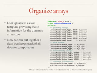 Organize arrays
❖ LookupTable is a class
template providing static
information for the dynamic
array core
❖ Now we can put together a
class that keeps track of all
data for computation
template< size_t NDIM >
class UnstructuredBlock {
private:
// geometry arrays.
LookupTable<real_type, NDIM> m_ndcrd;
LookupTable<real_type, NDIM> m_fccnd;
LookupTable<real_type, NDIM> m_fcnml;
LookupTable<real_type, 0> m_fcara;
LookupTable<real_type, NDIM> m_clcnd;
LookupTable<real_type, 0> m_clvol;
// meta arrays.
LookupTable<shape_type, 0> m_fctpn;
LookupTable<shape_type, 0> m_cltpn;
LookupTable<index_type, 0> m_clgrp;
// connectivity arrays.
LookupTable<index_type, FCMND+1> m_fcnds;
LookupTable<index_type, FCNCL > m_fccls;
LookupTable<index_type, CLMND+1> m_clnds;
LookupTable<index_type, CLMFC+1> m_clfcs;
// boundary information.
LookupTable<index_type, 2> m_bndfcs;
std::vector<BoundaryData> m_bndvec;
};
(This case is for unstructured meshes of mixed elements in 2-/3-dimensional Euclidean space)
 
