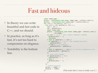 Fast and hideous
❖ In theory we can write
beautiful and fast code in
C++, and we should.
❖ In practice, as long as it’s
fast, it’s not too hard to
compromise on elegance.
❖ Testability is the bottom
line.
const index_type *
pclfcs = reinterpret_cast<const index_type *>(clfcs().row(0));
prcells = reinterpret_cast<index_type *>(rcells.row(0));
for (icl=0; icl<ncell(); icl++) {
for (ifl=1; ifl<=pclfcs[0]; ifl++) {
ifl1 = ifl-1;
ifc = pclfcs[ifl];
const index_type *
pfccls = reinterpret_cast<const index_type *>(fccls().row(0))
+ ifc*FCREL;
if (ifc == -1) { // NOT A FACE!? SHOULDN'T HAPPEN.
prcells[ifl1] = -1;
continue;
} else if (pfccls[0] == icl) {
if (pfccls[2] != -1) { // has neighboring block.
prcells[ifl1] = -1;
} else { // is interior.
prcells[ifl1] = pfccls[1];
};
} else if (pfccls[1] == icl) { // I am the neighboring cell.
prcells[ifl1] = pfccls[0];
};
// count rcell number.
if (prcells[ifl1] >= 0) {
rcellno[icl] += 1;
} else {
prcells[ifl1] = -1;
};
};
// advance pointers.
pclfcs += CLMFC+1;
prcells += CLMFC;
}; (This looks like C since it really was C.)
 