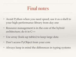 Final notes
❖ Avoid Python when you need speed; use it as a shell to
your high-performance library from day one
❖ Resource management is in the core of the hybrid
architecture; do it in C++
❖ Use array (look-up tables) to keep large data
❖ Don’t access PyObject from your core
❖ Always keep in mind the differences in typing systems
 