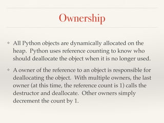 Ownership
❖ All Python objects are dynamically allocated on the
heap. Python uses reference counting to know who
should deallocate the object when it is no longer used.
❖ A owner of the reference to an object is responsible for
deallocating the object. With multiple owners, the last
owner (at this time, the reference count is 1) calls the
destructor and deallocate. Other owners simply
decrement the count by 1.
 