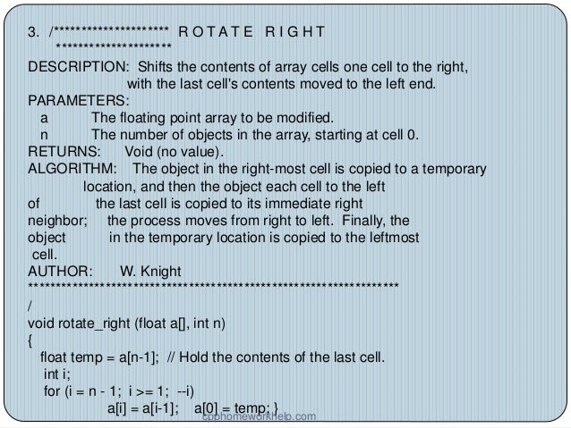 3. /********************* R O T A T E R I G H T
*********************
DESCRIPTION: Shifts the contents of array cells one cell to the right,
with the last cell's contents moved to the left end.
PARAMETERS:
a The floating point array to be modified.
n The number of objects in the array, starting at cell 0.
RETURNS: Void (no value).
ALGORITHM: The object in the right-most cell is copied to a temporary
location, and then the object each cell to the left
of the last cell is copied to its immediate right
neighbor; the process moves from right to left. Finally, the
object in the temporary location is copied to the leftmost
cell.
AUTHOR: W. Knight
*******************************************************************
/
void rotate_right (float a[], int n)
{
float temp = a[n-1]; // Hold the contents of the last cell.
int i;
for (i = n - 1; i >= 1; --i)
a[i] = a[i-1]; a[0] = temp; }
cpphomeworkhelp.com
 