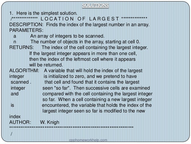 1. Here is the simplest solution.
/************** L O C A T I O N O F L A R G E S T **************
DESCRIPTION: Finds the index of the largest number in an array.
PARAMETERS:
a An array of integers to be scanned.
n The number of objects in the array, starting at cell 0.
RETURNS: The index of the cell containing the largest integer.
If the largest integer appears in more than one cell,
then the index of the leftmost cell where it appears
will be returned.
ALGORITHM: A variable that will hold the index of the largest
integer is initialized to zero, and we pretend to have
scanned . that cell and found that it contains the largest
integer seen "so far". Then successive cells are examined
and compared with the cell containing the largest integer
so far. When a cell containing a new largest integer
is encountered, the variable that holds the index of the
largest integer seen so far is modified to the new
index
AUTHOR: W. Knigh
*******************************************************************
/
cpphomeworkhelp.com
 