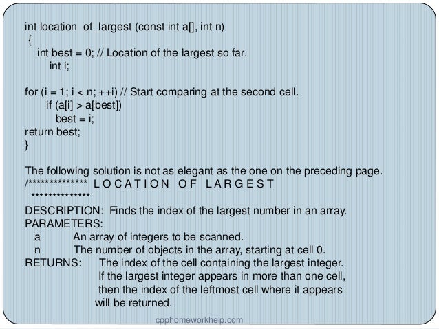 int location_of_largest (const int a[], int n)
{
int best = 0; // Location of the largest so far.
int i;
for (i = 1; i < n; ++i) // Start comparing at the second cell.
if (a[i] > a[best])
best = i;
return best;
}
The following solution is not as elegant as the one on the preceding page.
/************** L O C A T I O N O F L A R G E S T
**************
DESCRIPTION: Finds the index of the largest number in an array.
PARAMETERS:
a An array of integers to be scanned.
n The number of objects in the array, starting at cell 0.
RETURNS: The index of the cell containing the largest integer.
If the largest integer appears in more than one cell,
then the index of the leftmost cell where it appears
will be returned.
cpphomeworkhelp.com
 
