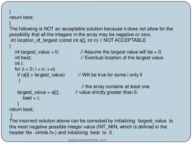 }
return best;
}
The following is NOT an acceptable solution because it does not allow for the
possibility that all the integers in the array may be negative or zero.
int location_of_largest (const int a[], int n) // NOT ACCEPTABLE
{
int largest_value = 0; // Assume the largest value will be > 0.
int best; // Eventual location of the largest value.
int i;
for (i = 0; i < n; ++i)
if (a[i] > largest_value) // Will be true for some i only if
{
// the array contains at least one
largest_value = a[i]; // value strictly greater than 0.
best = i;
}
return best;
}
The incorrect solution above can be corrected by initializing largest_value to
the most negative possible integer value (INT_MIN, which is defined in the
header file <limits.h>) and initializing best to 0 .
cpphomeworkhelp.com
 