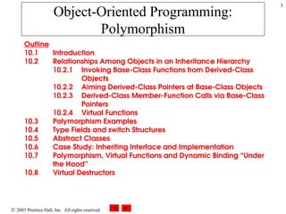  2003 Prentice Hall, Inc. All rights reserved.
1
Object-Oriented Programming:
Polymorphism
Outline
10.1 Introduction
10.2 Relationships Among Objects in an Inheritance Hierarchy
10.2.1 Invoking Base-Class Functions from Derived-Class
Objects
10.2.2 Aiming Derived-Class Pointers at Base-Class Objects
10.2.3 Derived-Class Member-Function Calls via Base-Class
Pointers
10.2.4 Virtual Functions
10.3 Polymorphism Examples
10.4 Type Fields and switch Structures
10.5 Abstract Classes
10.6 Case Study: Inheriting Interface and Implementation
10.7 Polymorphism, Virtual Functions and Dynamic Binding “Under
the Hood”
10.8 Virtual Destructors
 