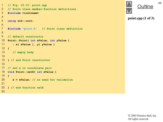  2003 Prentice Hall, Inc.
All rights reserved.
Outline
44
point.cpp (1 of 3)
1 // Fig. 10.15: point.cpp
2 // Point class member-function definitions.
3 #include <iostream>
4
5 using std::cout;
6
7 #include "point.h" // Point class definition
8
9 // default constructor
10 Point::Point( int xValue, int yValue )
11 : x( xValue ), y( yValue )
12 {
13 // empty body
14
15 } // end Point constructor
16
17 // set x in coordinate pair
18 void Point::setX( int xValue )
19 {
20 x = xValue; // no need for validation
21
22 } // end function setX
23
 