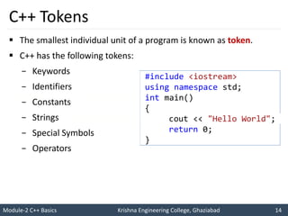 Module-2 C++ Basics Krishna Engineering College, Ghaziabad 14
I like C++ so much
I will score good marks in C++
C++ Tokens
 The smallest individual unit of a program is known as token.
 C++ has the following tokens:
− Keywords
− Identifiers
− Constants
− Strings
− Special Symbols
− Operators
#include <iostream>
using namespace std;
int main()
{
cout << "Hello World";
return 0;
}
 