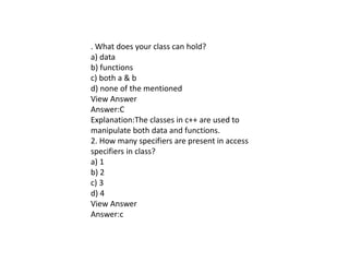 . What does your class can hold?
a) data
b) functions
c) both a & b
d) none of the mentioned
View Answer
Answer:C
Explanation:The classes in c++ are used to
manipulate both data and functions.
2. How many specifiers are present in access
specifiers in class?
a) 1
b) 2
c) 3
d) 4
View Answer
Answer:c
 
