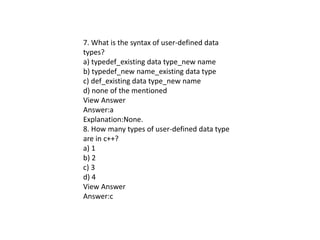 7. What is the syntax of user-defined data
types?
a) typedef_existing data type_new name
b) typedef_new name_existing data type
c) def_existing data type_new name
d) none of the mentioned
View Answer
Answer:a
Explanation:None.
8. How many types of user-defined data type
are in c++?
a) 1
b) 2
c) 3
d) 4
View Answer
Answer:c
 