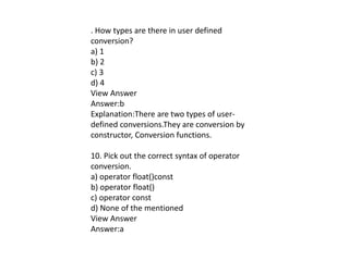 . How types are there in user defined
conversion?
a) 1
b) 2
c) 3
d) 4
View Answer
Answer:b
Explanation:There are two types of user-
defined conversions.They are conversion by
constructor, Conversion functions.
10. Pick out the correct syntax of operator
conversion.
a) operator float()const
b) operator float()
c) operator const
d) None of the mentioned
View Answer
Answer:a
 
