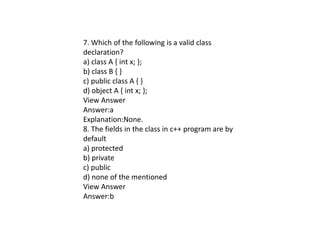7. Which of the following is a valid class
declaration?
a) class A { int x; };
b) class B { }
c) public class A { }
d) object A { int x; };
View Answer
Answer:a
Explanation:None.
8. The fields in the class in c++ program are by
default
a) protected
b) private
c) public
d) none of the mentioned
View Answer
Answer:b
 
