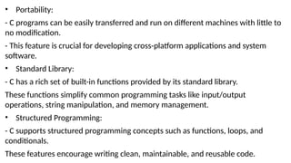 • Portability:
- C programs can be easily transferred and run on different machines with little to
no modification.
- This feature is crucial for developing cross-platform applications and system
software.
• Standard Library:
- C has a rich set of built-in functions provided by its standard library.
These functions simplify common programming tasks like input/output
operations, string manipulation, and memory management.
• Structured Programming:
- C supports structured programming concepts such as functions, loops, and
conditionals.
These features encourage writing clean, maintainable, and reusable code.
 