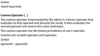 Syntax
sizeof (operand)
Comma Operator ( , )
The comma operator (represented by the token) is a binary operator that
evaluates its first operand and discards the result, it then evaluates the
second operand and returns this value (and type).
The comma operator has the lowest precedence of any C operator.
Comma acts as both operator and separator.
Syntax
operand1 , operand2
 