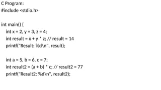 C Program:
#include <stdio.h>
int main() {
int x = 2, y = 3, z = 4;
int result = x + y * z; // result = 14
printf("Result: %dn", result);
int a = 5, b = 6, c = 7;
int result2 = (a + b) * c; // result2 = 77
printf("Result2: %dn", result2);
 