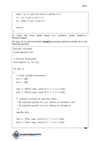 C++
88
temp = *x; /* save the value at address x */
*x = *y; /* put y into x */
*y = temp; /* put x into y */
return;
}
To check the more detail about C++ pointers, kindly check C++
Pointers chapter.
For now, let us call the function swap() by passing values by pointer as in the
following example:
#include <iostream>
using namespace std;
// function declaration
void swap(int *x, int *y);
int main ()
{
// local variable declaration:
int a = 100;
int b = 200;
cout << "Before swap, value of a :" << a << endl;
cout << "Before swap, value of b :" << b << endl;
/* calling a function to swap the values.
* &a indicates pointer to a ie. address of variable a and
* &b indicates pointer to b ie. address of variable b.
*/
swap(&a, &b);
cout << "After swap, value of a :" << a << endl;
cout << "After swap, value of b :" << b << endl;
 