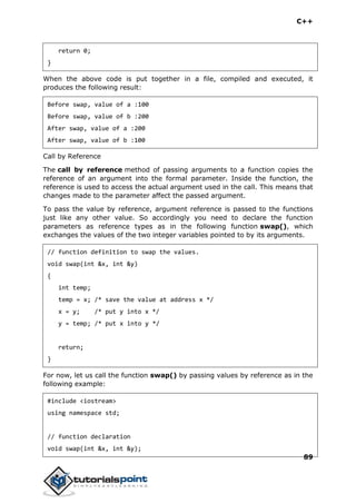 C++
89
return 0;
}
When the above code is put together in a file, compiled and executed, it
produces the following result:
Before swap, value of a :100
Before swap, value of b :200
After swap, value of a :200
After swap, value of b :100
Call by Reference
The call by reference method of passing arguments to a function copies the
reference of an argument into the formal parameter. Inside the function, the
reference is used to access the actual argument used in the call. This means that
changes made to the parameter affect the passed argument.
To pass the value by reference, argument reference is passed to the functions
just like any other value. So accordingly you need to declare the function
parameters as reference types as in the following function swap(), which
exchanges the values of the two integer variables pointed to by its arguments.
// function definition to swap the values.
void swap(int &x, int &y)
{
int temp;
temp = x; /* save the value at address x */
x = y; /* put y into x */
y = temp; /* put x into y */
return;
}
For now, let us call the function swap() by passing values by reference as in the
following example:
#include <iostream>
using namespace std;
// function declaration
void swap(int &x, int &y);
 