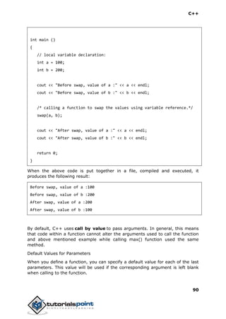 C++
90
int main ()
{
// local variable declaration:
int a = 100;
int b = 200;
cout << "Before swap, value of a :" << a << endl;
cout << "Before swap, value of b :" << b << endl;
/* calling a function to swap the values using variable reference.*/
swap(a, b);
cout << "After swap, value of a :" << a << endl;
cout << "After swap, value of b :" << b << endl;
return 0;
}
When the above code is put together in a file, compiled and executed, it
produces the following result:
Before swap, value of a :100
Before swap, value of b :200
After swap, value of a :200
After swap, value of b :100
By default, C++ uses call by value to pass arguments. In general, this means
that code within a function cannot alter the arguments used to call the function
and above mentioned example while calling max() function used the same
method.
Default Values for Parameters
When you define a function, you can specify a default value for each of the last
parameters. This value will be used if the corresponding argument is left blank
when calling to the function.
 