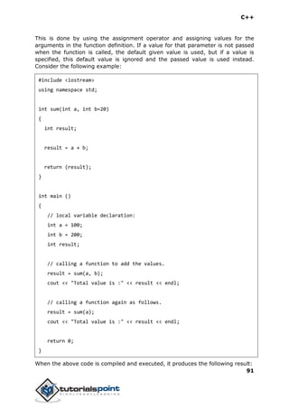 C++
91
This is done by using the assignment operator and assigning values for the
arguments in the function definition. If a value for that parameter is not passed
when the function is called, the default given value is used, but if a value is
specified, this default value is ignored and the passed value is used instead.
Consider the following example:
#include <iostream>
using namespace std;
int sum(int a, int b=20)
{
int result;
result = a + b;
return (result);
}
int main ()
{
// local variable declaration:
int a = 100;
int b = 200;
int result;
// calling a function to add the values.
result = sum(a, b);
cout << "Total value is :" << result << endl;
// calling a function again as follows.
result = sum(a);
cout << "Total value is :" << result << endl;
return 0;
}
When the above code is compiled and executed, it produces the following result:
 