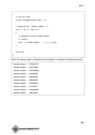 C++
97
// set the seed
srand( (unsigned)time( NULL ) );
/* generate 10 random numbers. */
for( i = 0; i < 10; i++ )
{
// generate actual random number
j= rand();
cout <<" Random Number : " << j << endl;
}
return 0;
}
When the above code is compiled and executed, it produces the following result:
Random Number : 1748144778
Random Number : 630873888
Random Number : 2134540646
Random Number : 219404170
Random Number : 902129458
Random Number : 920445370
Random Number : 1319072661
Random Number : 257938873
Random Number : 1256201101
Random Number : 580322989
 