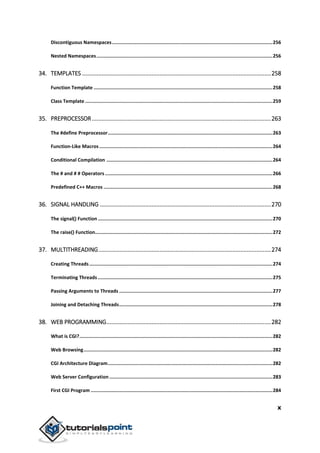 x
Discontiguous Namespaces.................................................................................................................256
Nested Namespaces............................................................................................................................256
34. TEMPLATES .....................................................................................................................258
Function Template ..............................................................................................................................258
Class Template ....................................................................................................................................259
35. PREPROCESSOR...............................................................................................................263
The #define Preprocessor....................................................................................................................263
Function-Like Macros..........................................................................................................................264
Conditional Compilation .....................................................................................................................264
The # and # # Operators ......................................................................................................................266
Predefined C++ Macros .......................................................................................................................268
36. SIGNAL HANDLING ..........................................................................................................270
The signal() Function ...........................................................................................................................270
The raise() Function.............................................................................................................................272
37. MULTITHREADING...........................................................................................................274
Creating Threads.................................................................................................................................274
Terminating Threads ...........................................................................................................................275
Passing Arguments to Threads ............................................................................................................277
Joining and Detaching Threads............................................................................................................278
38. WEB PROGRAMMING......................................................................................................282
What is CGI?........................................................................................................................................282
Web Browsing.....................................................................................................................................282
CGI Architecture Diagram....................................................................................................................282
Web Server Configuration...................................................................................................................283
First CGI Program ................................................................................................................................284
 