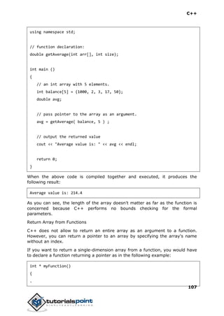 C++
107
using namespace std;
// function declaration:
double getAverage(int arr[], int size);
int main ()
{
// an int array with 5 elements.
int balance[5] = {1000, 2, 3, 17, 50};
double avg;
// pass pointer to the array as an argument.
avg = getAverage( balance, 5 ) ;
// output the returned value
cout << "Average value is: " << avg << endl;
return 0;
}
When the above code is compiled together and executed, it produces the
following result:
Average value is: 214.4
As you can see, the length of the array doesn't matter as far as the function is
concerned because C++ performs no bounds checking for the formal
parameters.
Return Array from Functions
C++ does not allow to return an entire array as an argument to a function.
However, you can return a pointer to an array by specifying the array's name
without an index.
If you want to return a single-dimension array from a function, you would have
to declare a function returning a pointer as in the following example:
int * myFunction()
{
.
 