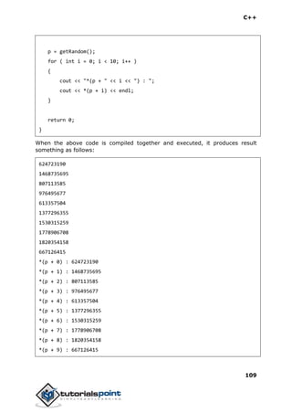 C++
109
p = getRandom();
for ( int i = 0; i < 10; i++ )
{
cout << "*(p + " << i << ") : ";
cout << *(p + i) << endl;
}
return 0;
}
When the above code is compiled together and executed, it produces result
something as follows:
624723190
1468735695
807113585
976495677
613357504
1377296355
1530315259
1778906708
1820354158
667126415
*(p + 0) : 624723190
*(p + 1) : 1468735695
*(p + 2) : 807113585
*(p + 3) : 976495677
*(p + 4) : 613357504
*(p + 5) : 1377296355
*(p + 6) : 1530315259
*(p + 7) : 1778906708
*(p + 8) : 1820354158
*(p + 9) : 667126415
 