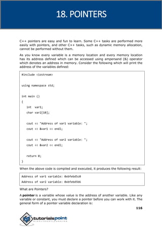 C++
116
C++ pointers are easy and fun to learn. Some C++ tasks are performed more
easily with pointers, and other C++ tasks, such as dynamic memory allocation,
cannot be performed without them.
As you know every variable is a memory location and every memory location
has its address defined which can be accessed using ampersand (&) operator
which denotes an address in memory. Consider the following which will print the
address of the variables defined:
#include <iostream>
using namespace std;
int main ()
{
int var1;
char var2[10];
cout << "Address of var1 variable: ";
cout << &var1 << endl;
cout << "Address of var2 variable: ";
cout << &var2 << endl;
return 0;
}
When the above code is compiled and executed, it produces the following result:
Address of var1 variable: 0xbfebd5c0
Address of var2 variable: 0xbfebd5b6
What are Pointers?
A pointer is a variable whose value is the address of another variable. Like any
variable or constant, you must declare a pointer before you can work with it. The
general form of a pointer variable declaration is:
18. POINTERS
 