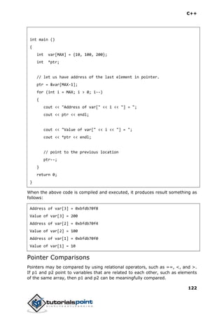C++
122
int main ()
{
int var[MAX] = {10, 100, 200};
int *ptr;
// let us have address of the last element in pointer.
ptr = &var[MAX-1];
for (int i = MAX; i > 0; i--)
{
cout << "Address of var[" << i << "] = ";
cout << ptr << endl;
cout << "Value of var[" << i << "] = ";
cout << *ptr << endl;
// point to the previous location
ptr--;
}
return 0;
}
When the above code is compiled and executed, it produces result something as
follows:
Address of var[3] = 0xbfdb70f8
Value of var[3] = 200
Address of var[2] = 0xbfdb70f4
Value of var[2] = 100
Address of var[1] = 0xbfdb70f0
Value of var[1] = 10
Pointer Comparisons
Pointers may be compared by using relational operators, such as ==, <, and >.
If p1 and p2 point to variables that are related to each other, such as elements
of the same array, then p1 and p2 can be meaningfully compared.
 