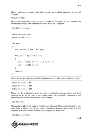 C++
126
Above statement is valid and will compile successfully because var is not
changed.
Array of Pointers
Before we understand the concept of array of pointers, let us consider the
following example, which makes use of an array of 3 integers:
#include <iostream>
using namespace std;
const int MAX = 3;
int main ()
{
int var[MAX] = {10, 100, 200};
for (int i = 0; i < MAX; i++)
{
cout << "Value of var[" << i << "] = ";
cout << var[i] << endl;
}
return 0;
}
When the above code is compiled and executed, it produces the following result:
Value of var[0] = 10
Value of var[1] = 100
Value of var[2] = 200
There may be a situation, when we want to maintain an array, which can store
pointers to an int or char or any other data type available. Following is the
declaration of an array of pointers to an integer:
int *ptr[MAX];
This declares ptr as an array of MAX integer pointers. Thus, each element in ptr,
now holds a pointer to an int value. Following example makes use of three
integers which will be stored in an array of pointers as follows:
#include <iostream>
 
