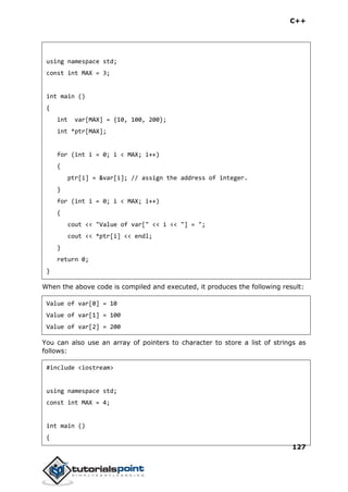 C++
127
using namespace std;
const int MAX = 3;
int main ()
{
int var[MAX] = {10, 100, 200};
int *ptr[MAX];
for (int i = 0; i < MAX; i++)
{
ptr[i] = &var[i]; // assign the address of integer.
}
for (int i = 0; i < MAX; i++)
{
cout << "Value of var[" << i << "] = ";
cout << *ptr[i] << endl;
}
return 0;
}
When the above code is compiled and executed, it produces the following result:
Value of var[0] = 10
Value of var[1] = 100
Value of var[2] = 200
You can also use an array of pointers to character to store a list of strings as
follows:
#include <iostream>
using namespace std;
const int MAX = 4;
int main ()
{
 