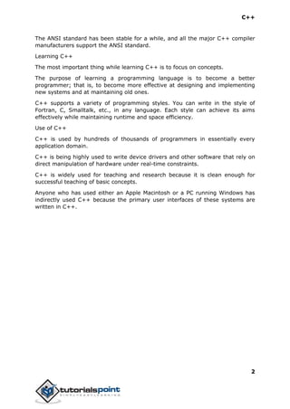 C++
2
The ANSI standard has been stable for a while, and all the major C++ compiler
manufacturers support the ANSI standard.
Learning C++
The most important thing while learning C++ is to focus on concepts.
The purpose of learning a programming language is to become a better
programmer; that is, to become more effective at designing and implementing
new systems and at maintaining old ones.
C++ supports a variety of programming styles. You can write in the style of
Fortran, C, Smalltalk, etc., in any language. Each style can achieve its aims
effectively while maintaining runtime and space efficiency.
Use of C++
C++ is used by hundreds of thousands of programmers in essentially every
application domain.
C++ is being highly used to write device drivers and other software that rely on
direct manipulation of hardware under real-time constraints.
C++ is widely used for teaching and research because it is clean enough for
successful teaching of basic concepts.
Anyone who has used either an Apple Macintosh or a PC running Windows has
indirectly used C++ because the primary user interfaces of these systems are
written in C++.
 