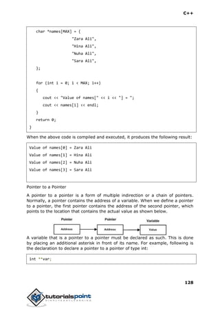 C++
128
char *names[MAX] = {
"Zara Ali",
"Hina Ali",
"Nuha Ali",
"Sara Ali",
};
for (int i = 0; i < MAX; i++)
{
cout << "Value of names[" << i << "] = ";
cout << names[i] << endl;
}
return 0;
}
When the above code is compiled and executed, it produces the following result:
Value of names[0] = Zara Ali
Value of names[1] = Hina Ali
Value of names[2] = Nuha Ali
Value of names[3] = Sara Ali
Pointer to a Pointer
A pointer to a pointer is a form of multiple indirection or a chain of pointers.
Normally, a pointer contains the address of a variable. When we define a pointer
to a pointer, the first pointer contains the address of the second pointer, which
points to the location that contains the actual value as shown below.
A variable that is a pointer to a pointer must be declared as such. This is done
by placing an additional asterisk in front of its name. For example, following is
the declaration to declare a pointer to a pointer of type int:
int **var;
 