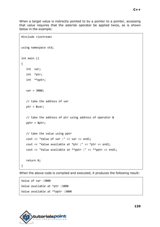 C++
129
When a target value is indirectly pointed to by a pointer to a pointer, accessing
that value requires that the asterisk operator be applied twice, as is shown
below in the example:
#include <iostream>
using namespace std;
int main ()
{
int var;
int *ptr;
int **pptr;
var = 3000;
// take the address of var
ptr = &var;
// take the address of ptr using address of operator &
pptr = &ptr;
// take the value using pptr
cout << "Value of var :" << var << endl;
cout << "Value available at *ptr :" << *ptr << endl;
cout << "Value available at **pptr :" << **pptr << endl;
return 0;
}
When the above code is compiled and executed, it produces the following result:
Value of var :3000
Value available at *ptr :3000
Value available at **pptr :3000
 