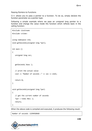 C++
130
Passing Pointers to Functions
C++ allows you to pass a pointer to a function. To do so, simply declare the
function parameter as a pointer type.
Following a simple example where we pass an unsigned long pointer to a
function and change the value inside the function which reflects back in the
calling function:
#include <iostream>
#include <ctime>
using namespace std;
void getSeconds(unsigned long *par);
int main ()
{
unsigned long sec;
getSeconds( &sec );
// print the actual value
cout << "Number of seconds :" << sec << endl;
return 0;
}
void getSeconds(unsigned long *par)
{
// get the current number of seconds
*par = time( NULL );
return;
}
When the above code is compiled and executed, it produces the following result:
Number of seconds :1294450468
 